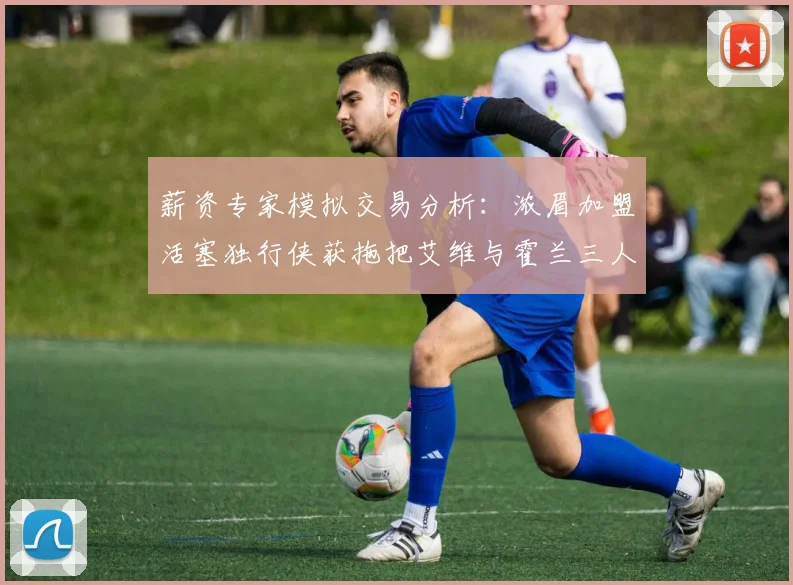 薪资专家模拟交易分析：浓眉加盟活塞独行侠获拖把艾维与霍兰三人组合