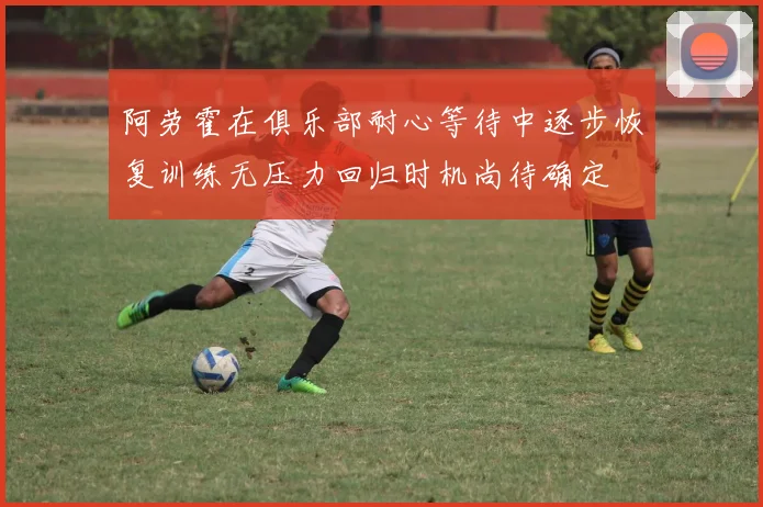 阿劳霍在俱乐部耐心等待中逐步恢复训练无压力回归时机尚待确定