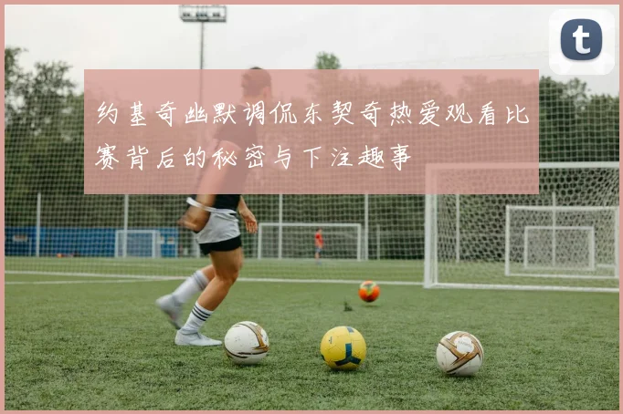 约基奇幽默调侃东契奇热爱观看比赛背后的秘密与下注趣事