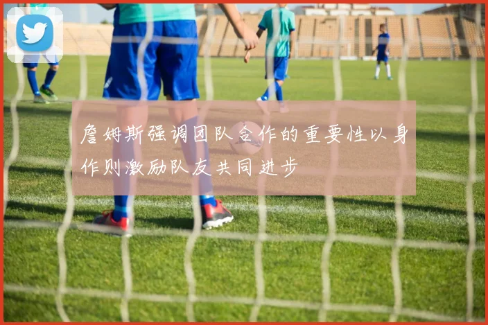 詹姆斯强调团队合作的重要性以身作则激励队友共同进步