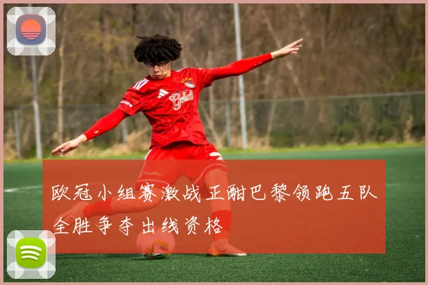 欧冠小组赛激战正酣巴黎领跑五队全胜争夺出线资格