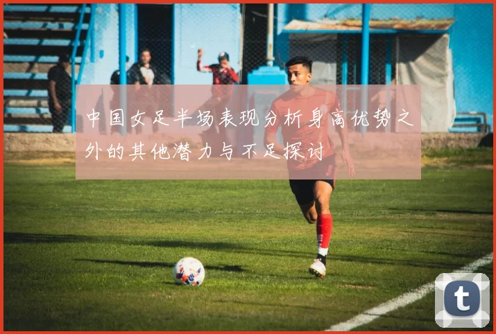 中国女足半场表现分析身高优势之外的其他潜力与不足探讨