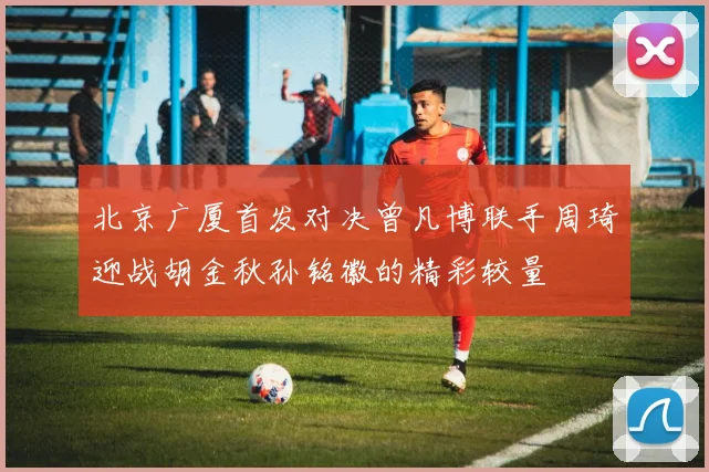 北京广厦首发对决曾凡博联手周琦迎战胡金秋孙铭徽的精彩较量