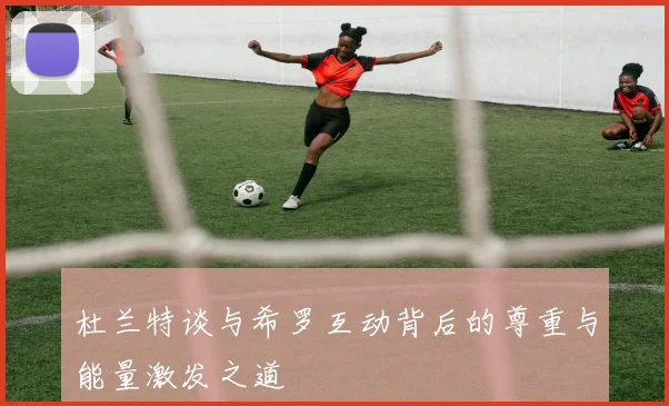 杜兰特谈与希罗互动背后的尊重与能量激发之道