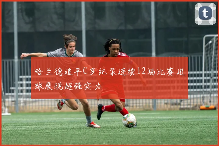 哈兰德追平C罗纪录连续12场比赛进球展现超强实力