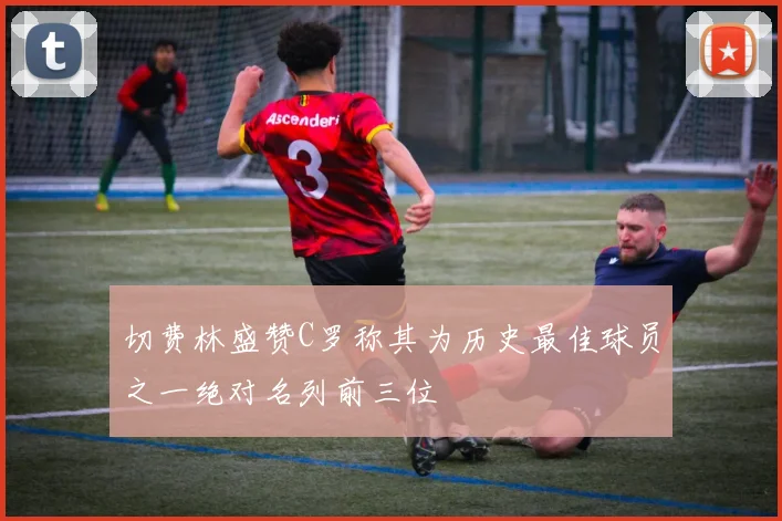 切费林盛赞C罗称其为历史最佳球员之一绝对名列前三位