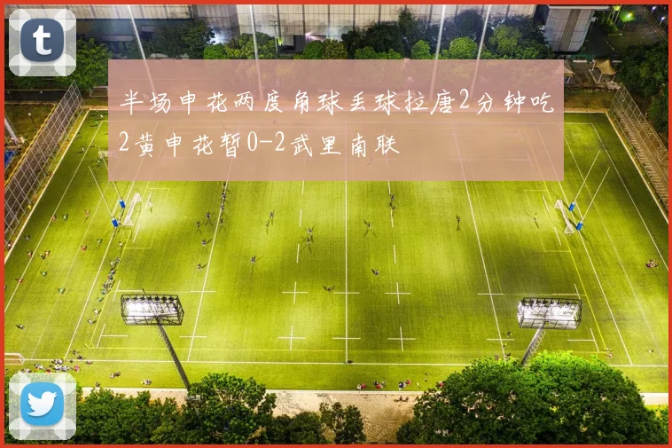 半场申花两度角球丢球拉唐2分钟吃2黄申花暂0-2武里南联