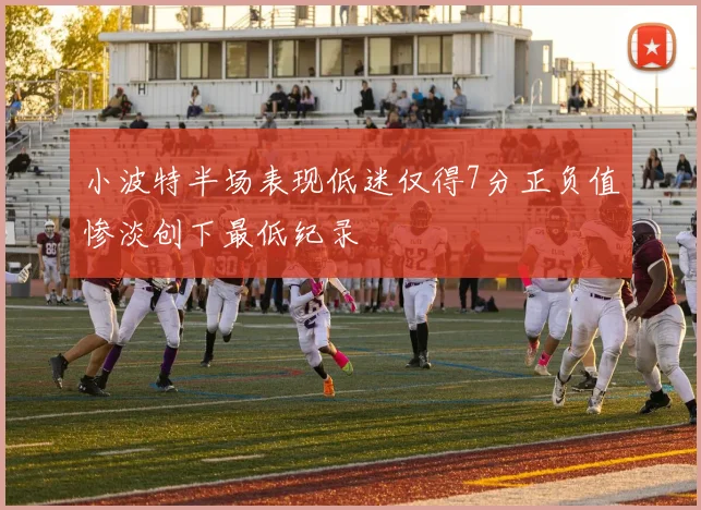 小波特半场表现低迷仅得7分正负值惨淡创下最低纪录