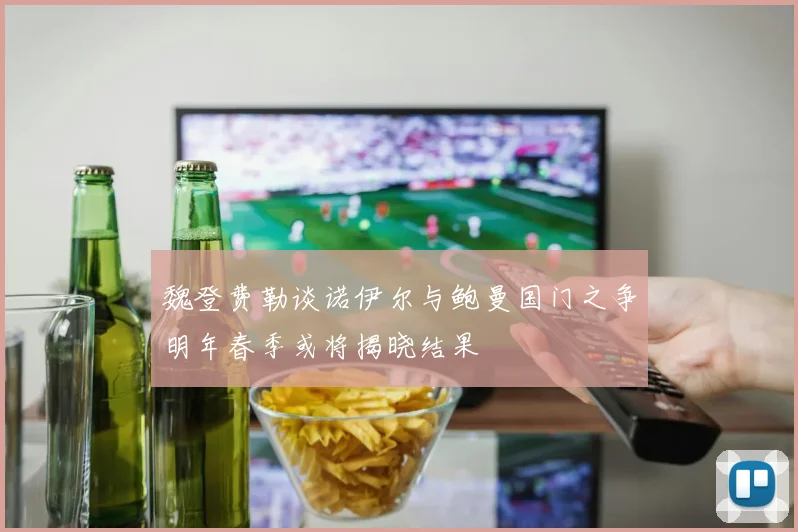 魏登费勒谈诺伊尔与鲍曼国门之争明年春季或将揭晓结果
