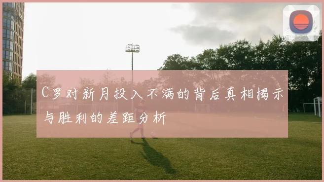 C罗对新月投入不满的背后真相揭示与胜利的差距分析