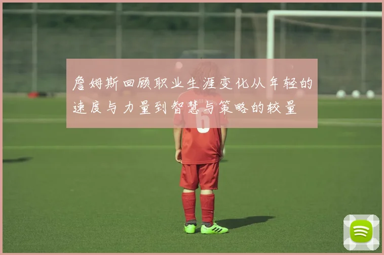 詹姆斯回顾职业生涯变化从年轻的速度与力量到智慧与策略的较量