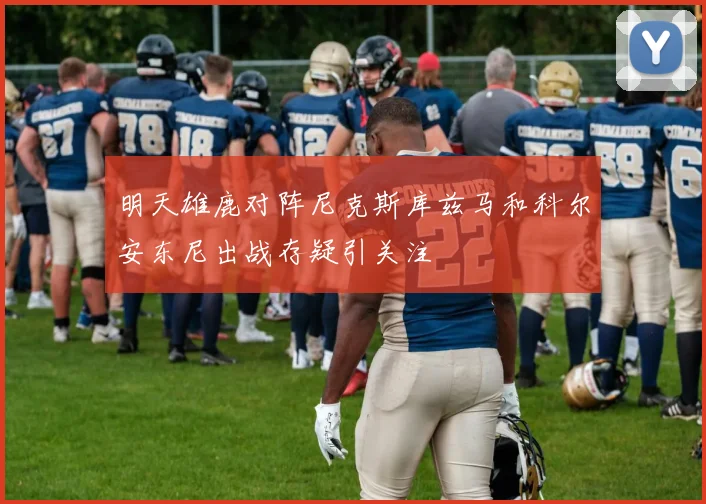 明天雄鹿对阵尼克斯库兹马和科尔安东尼出战存疑引关注