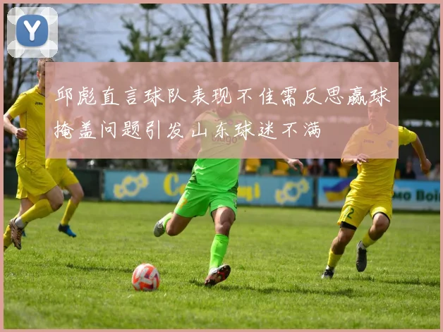邱彪直言球队表现不佳需反思赢球掩盖问题引发山东球迷不满