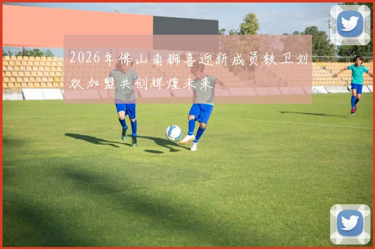 2026年佛山南狮喜迎新成员铁卫刘欢加盟共创辉煌未来