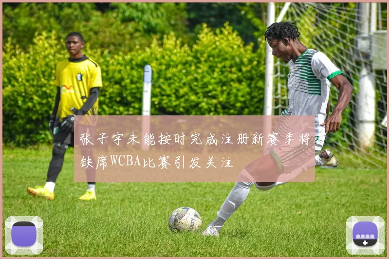 张子宇未能按时完成注册新赛季将缺席WCBA比赛引发关注
