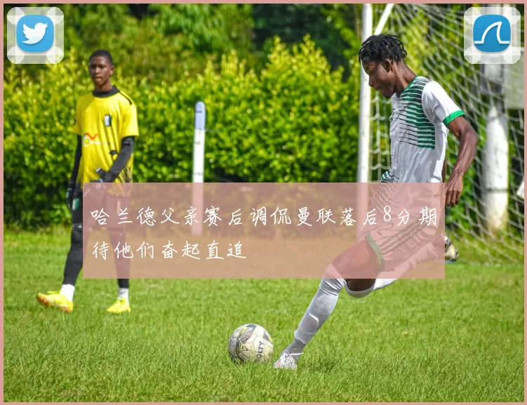 哈兰德父亲赛后调侃曼联落后8分期待他们奋起直追