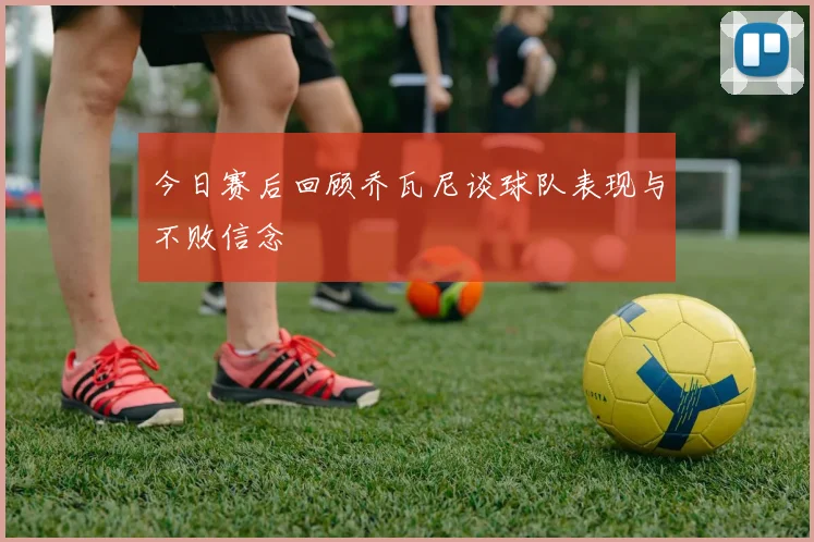 今日赛后回顾乔瓦尼谈球队表现与不败信念
