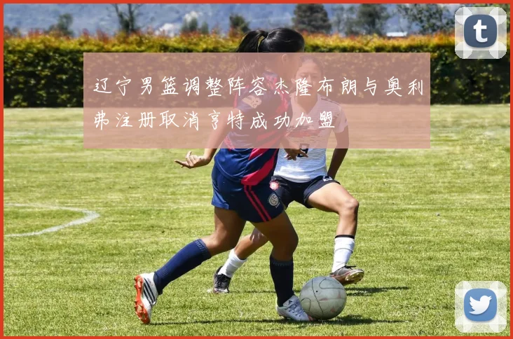 辽宁男篮调整阵容杰隆布朗与奥利弗注册取消亨特成功加盟