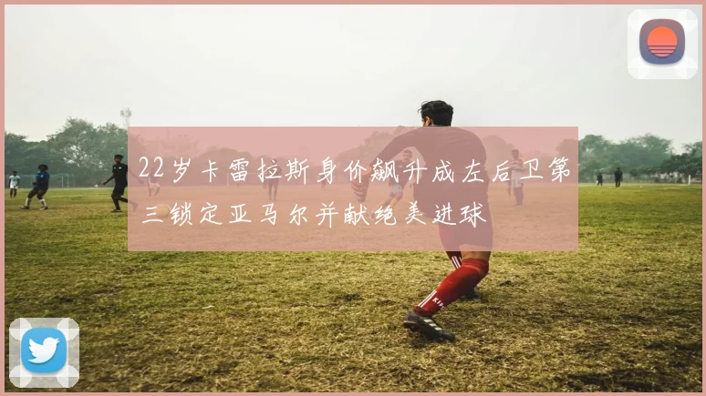 22岁卡雷拉斯身价飙升成左后卫第三锁定亚马尔并献绝美进球