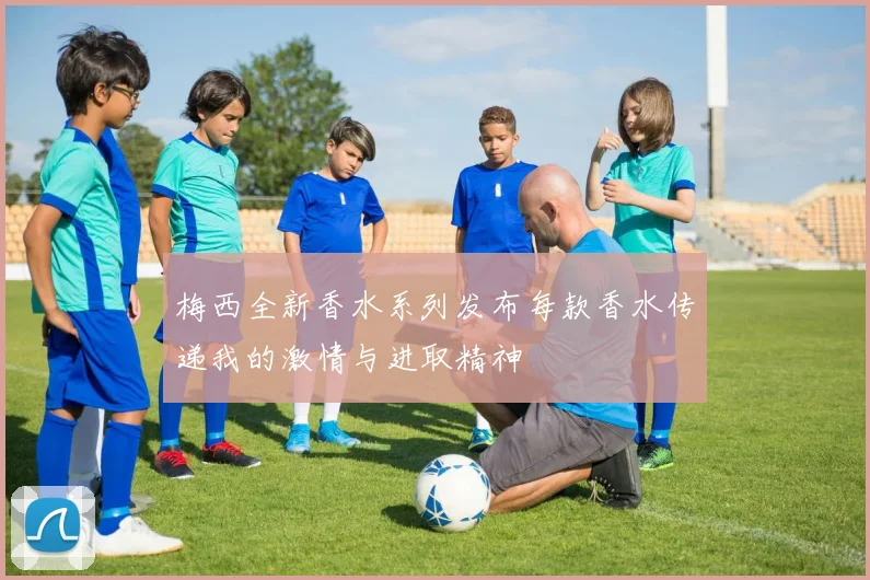 梅西全新香水系列发布每款香水传递我的激情与进取精神