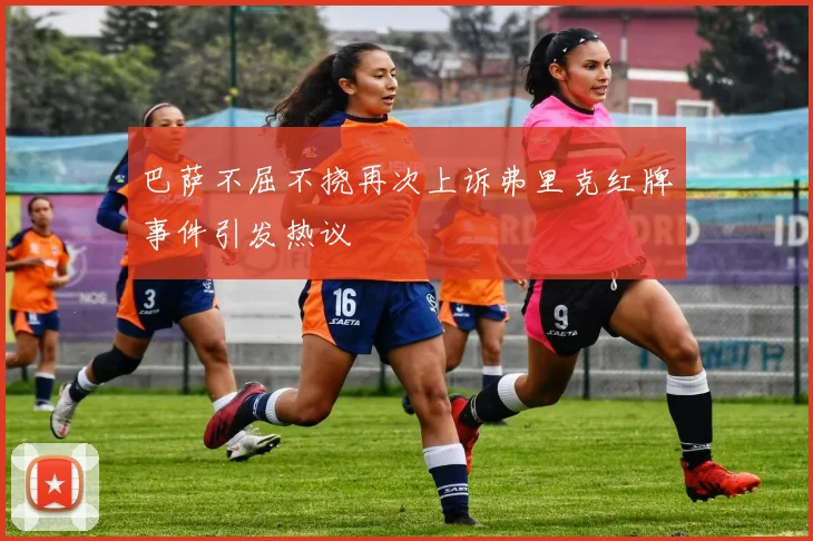 巴萨不屈不挠再次上诉弗里克红牌事件引发热议