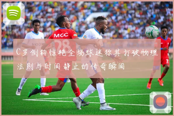 C罗倒钩惊艳全场球迷称其打破物理法则与时间静止的传奇瞬间