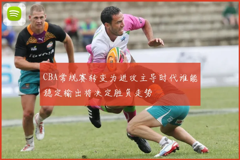 CBA常规赛转变为进攻主导时代谁能稳定输出将决定胜负走势
