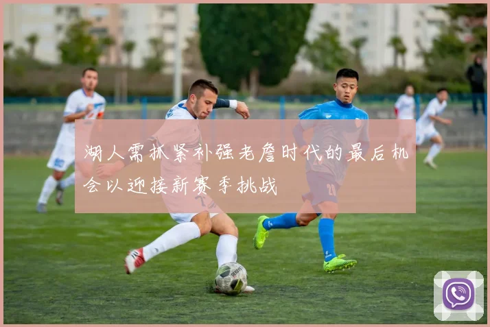 湖人需抓紧补强老詹时代的最后机会以迎接新赛季挑战