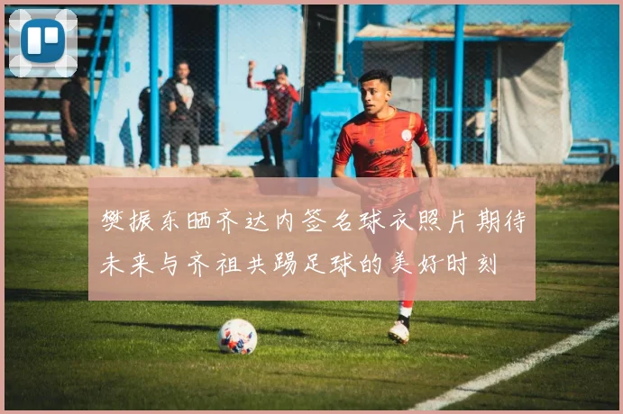 樊振东晒齐达内签名球衣照片期待未来与齐祖共踢足球的美好时刻