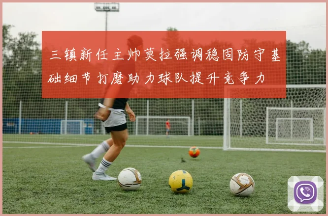 三镇新任主帅莫拉强调稳固防守基础细节打磨助力球队提升竞争力