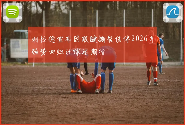 利拉德宣布因跟腱撕裂伤停2026年强势回归让球迷期待