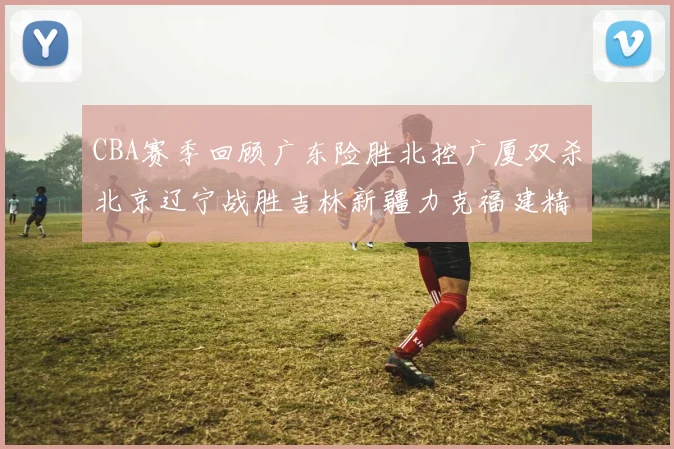 CBA赛季回顾广东险胜北控广厦双杀北京辽宁战胜吉林新疆力克福建精彩纷呈