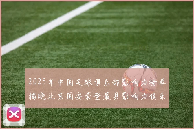 2025年中国足球俱乐部影响力榜单揭晓北京国安荣登最具影响力俱乐部榜首