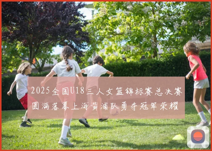 2025全国U18三人女篮锦标赛总决赛圆满落幕上海黄浦队勇夺冠军荣耀