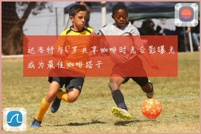 达洛特与C罗共享咖啡时光合影曝光成为最佳咖啡搭子