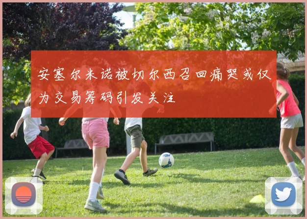安塞尔米诺被切尔西召回痛哭或仅为交易筹码引发关注