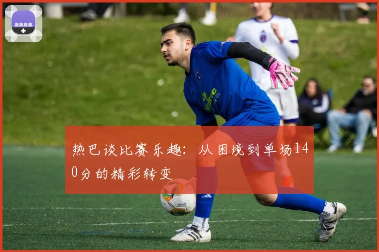 热巴谈比赛乐趣：从困境到单场140分的精彩转变