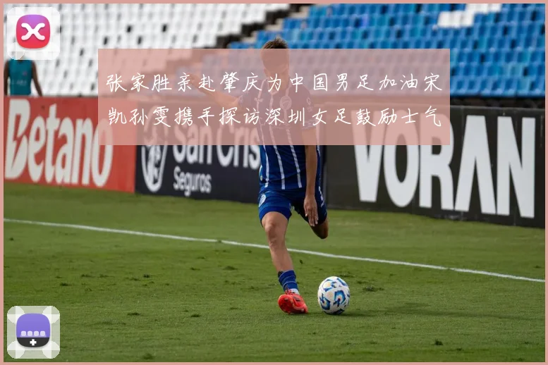 张家胜亲赴肇庆为中国男足加油宋凯孙雯携手探访深圳女足鼓励士气