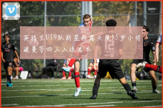 英格兰U19队新星崭露头角15岁小将道曼等四人入选名单