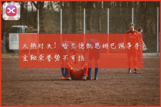 火热对决！哈兰德凯恩姆巴佩争夺金靴荣誉势不可挡