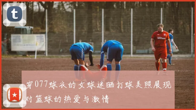 穿077球衣的女球迷晒打球美照展现对篮球的热爱与激情
