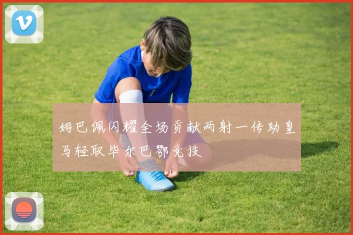 姆巴佩闪耀全场贡献两射一传助皇马轻取毕尔巴鄂竞技